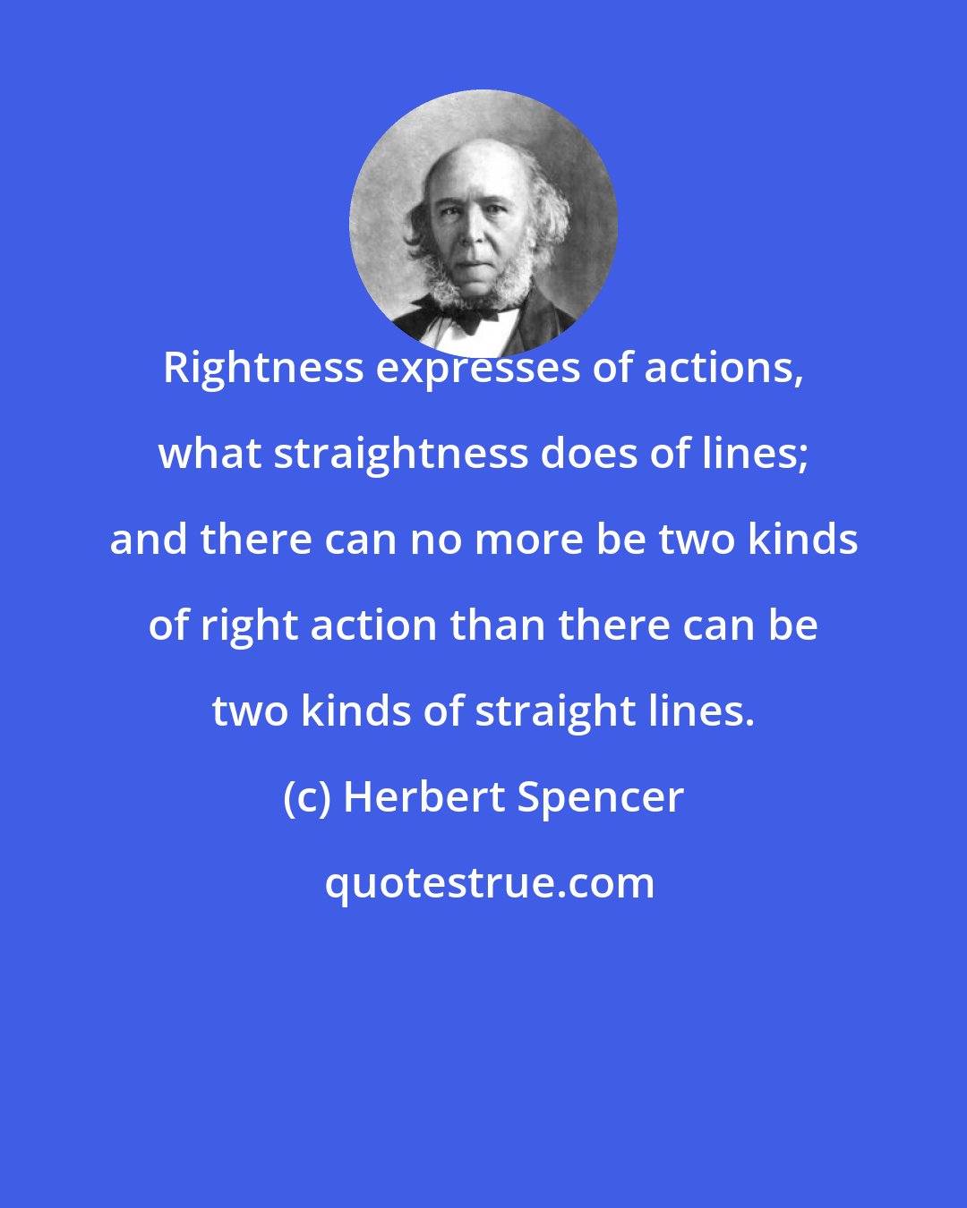 Herbert Spencer: Rightness expresses of actions, what straightness does of lines; and there can no more be two kinds of right action than there can be two kinds of straight lines.