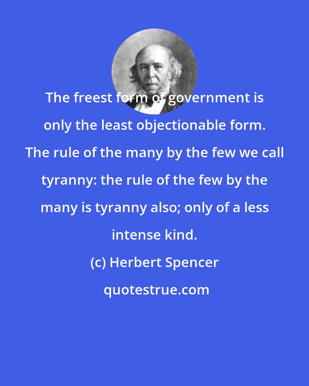 Herbert Spencer: The freest form of government is only the least objectionable form. The rule of the many by the few we call tyranny: the rule of the few by the many is tyranny also; only of a less intense kind.