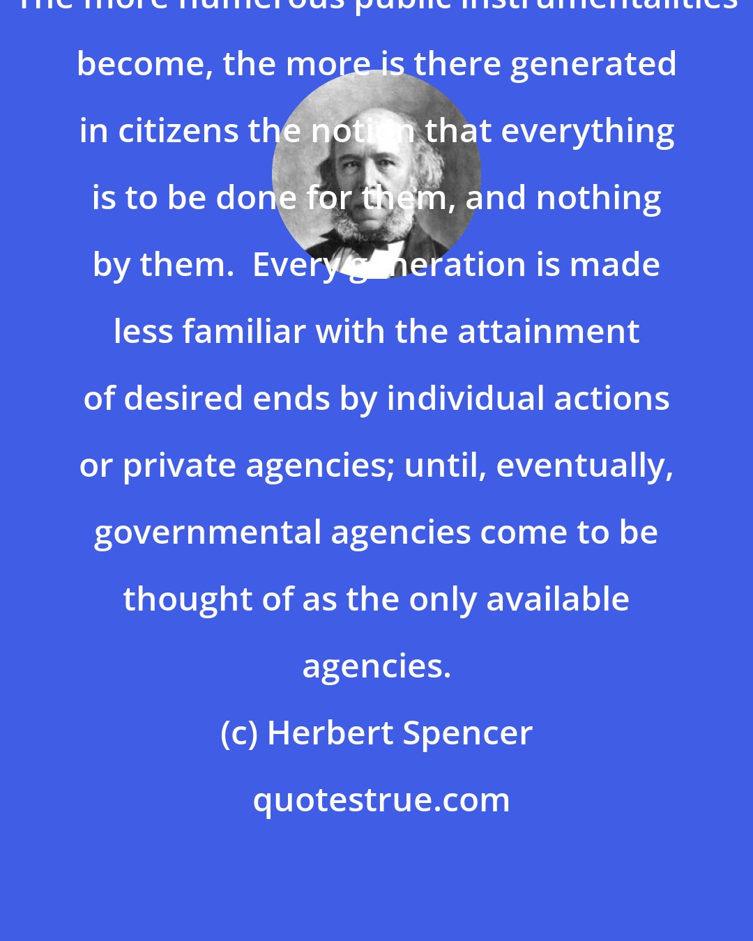 Herbert Spencer: The more numerous public instrumentalities become, the more is there generated in citizens the notion that everything is to be done for them, and nothing by them.  Every generation is made less familiar with the attainment of desired ends by individual actions or private agencies; until, eventually, governmental agencies come to be thought of as the only available agencies.