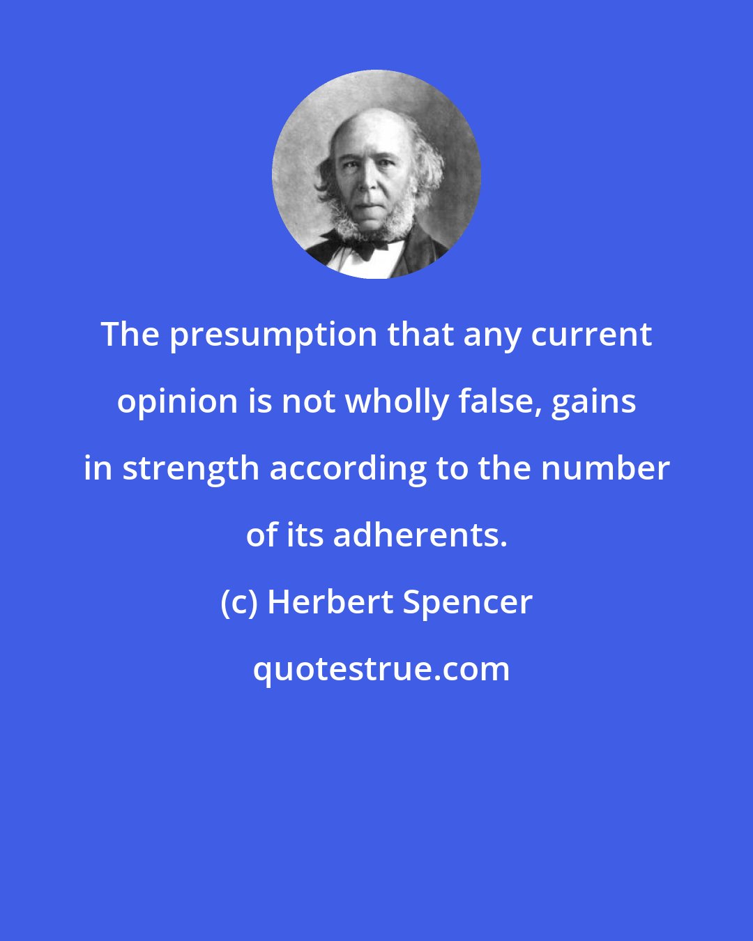 Herbert Spencer: The presumption that any current opinion is not wholly false, gains in strength according to the number of its adherents.