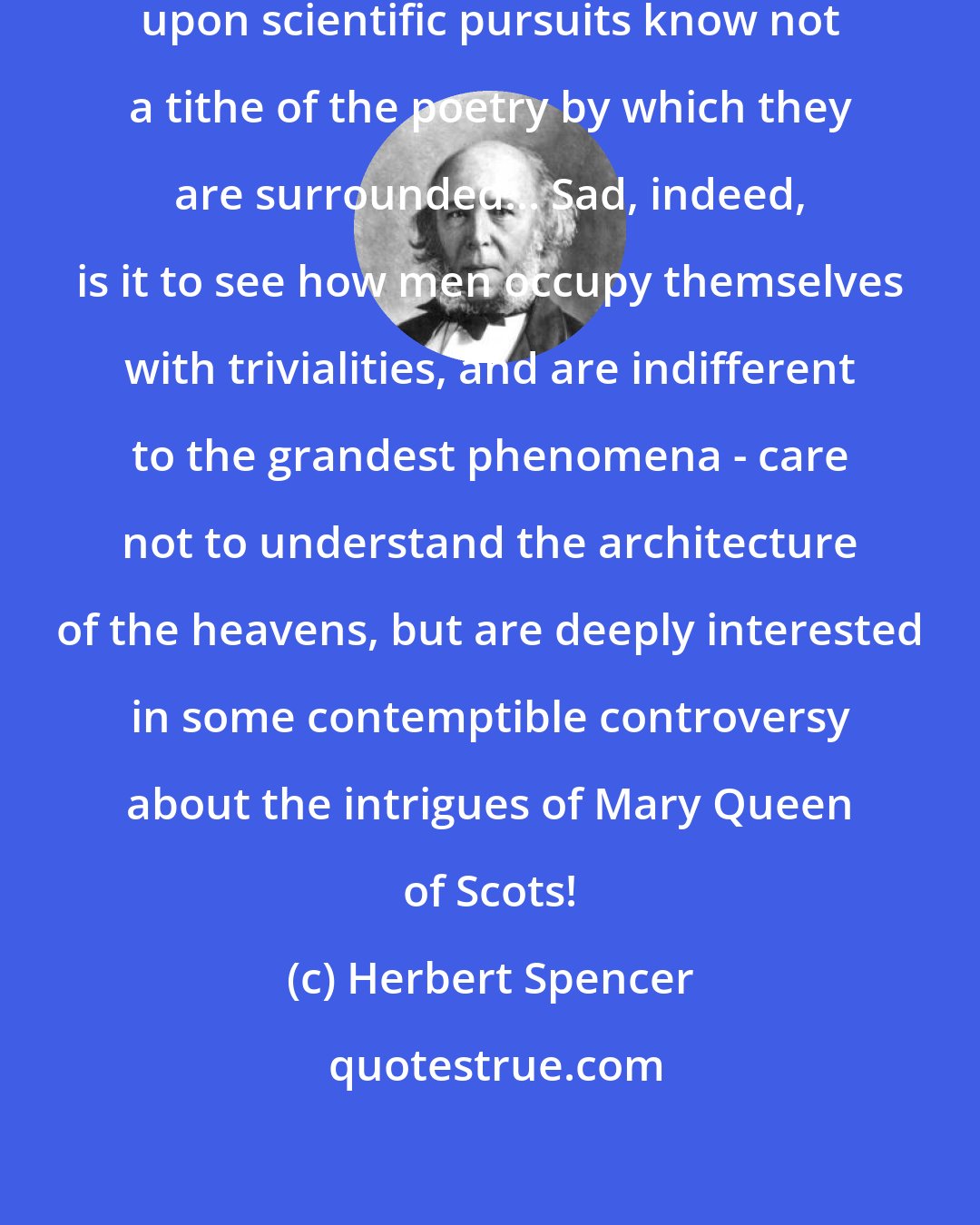 Herbert Spencer: ... those who have never entered upon scientific pursuits know not a tithe of the poetry by which they are surrounded... Sad, indeed, is it to see how men occupy themselves with trivialities, and are indifferent to the grandest phenomena - care not to understand the architecture of the heavens, but are deeply interested in some contemptible controversy about the intrigues of Mary Queen of Scots!