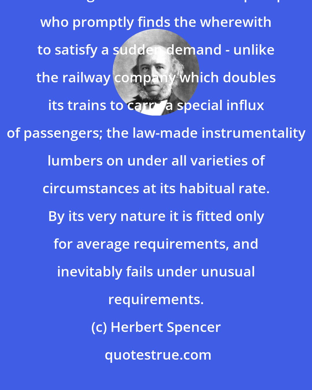 Herbert Spencer: Unlike private enterprise which quickly modifies its actions to meet emergencies - unlike the shopkeeper who promptly finds the wherewith to satisfy a sudden demand - unlike the railway company which doubles its trains to carry a special influx of passengers; the law-made instrumentality lumbers on under all varieties of circumstances at its habitual rate. By its very nature it is fitted only for average requirements, and inevitably fails under unusual requirements.