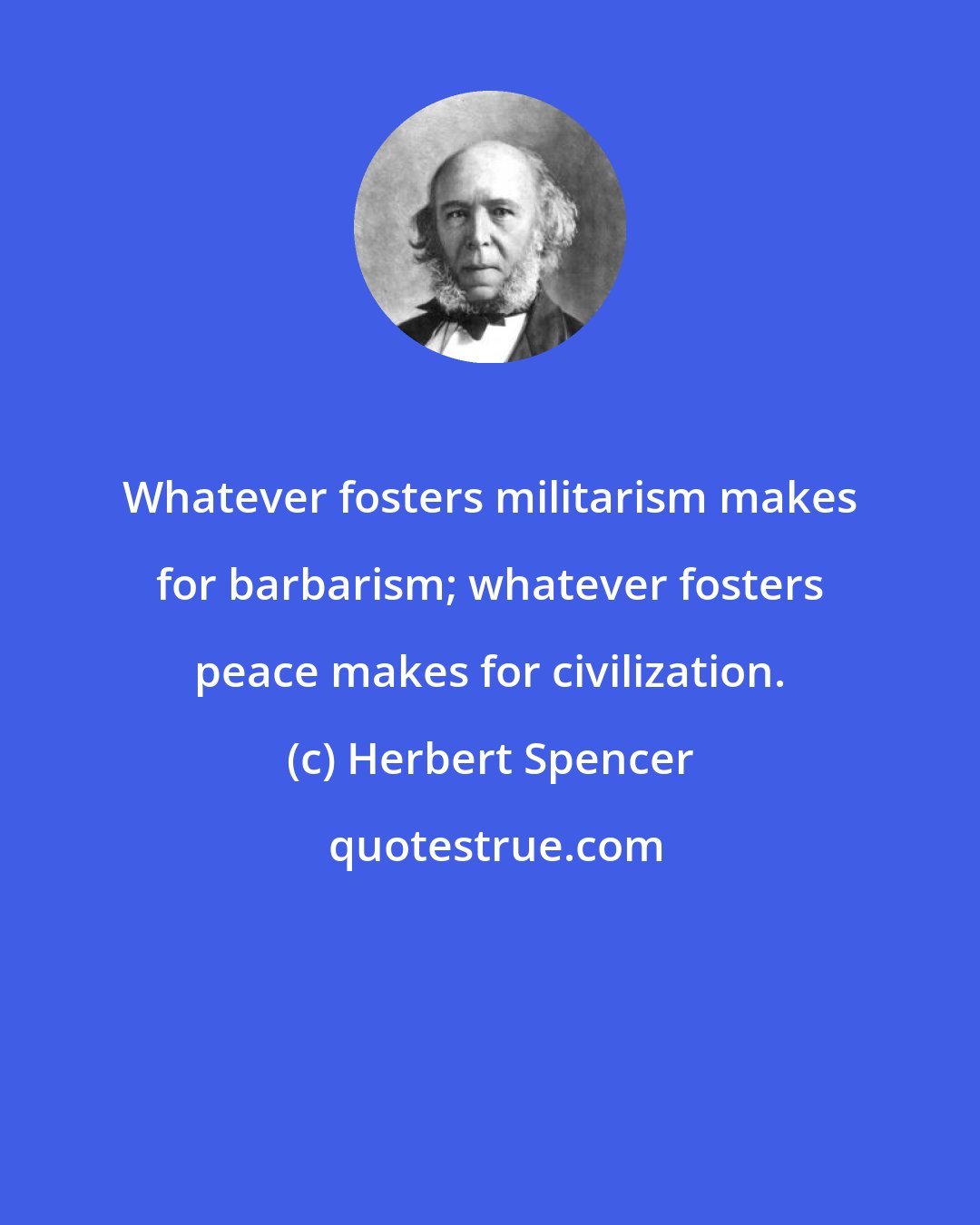 Herbert Spencer: Whatever fosters militarism makes for barbarism; whatever fosters peace makes for civilization.