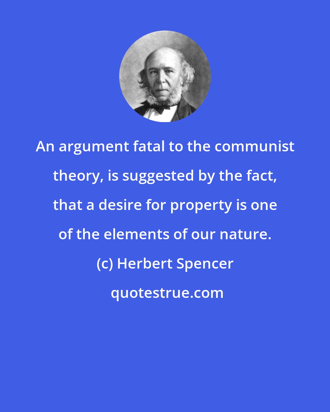 Herbert Spencer: An argument fatal to the communist theory, is suggested by the fact, that a desire for property is one of the elements of our nature.