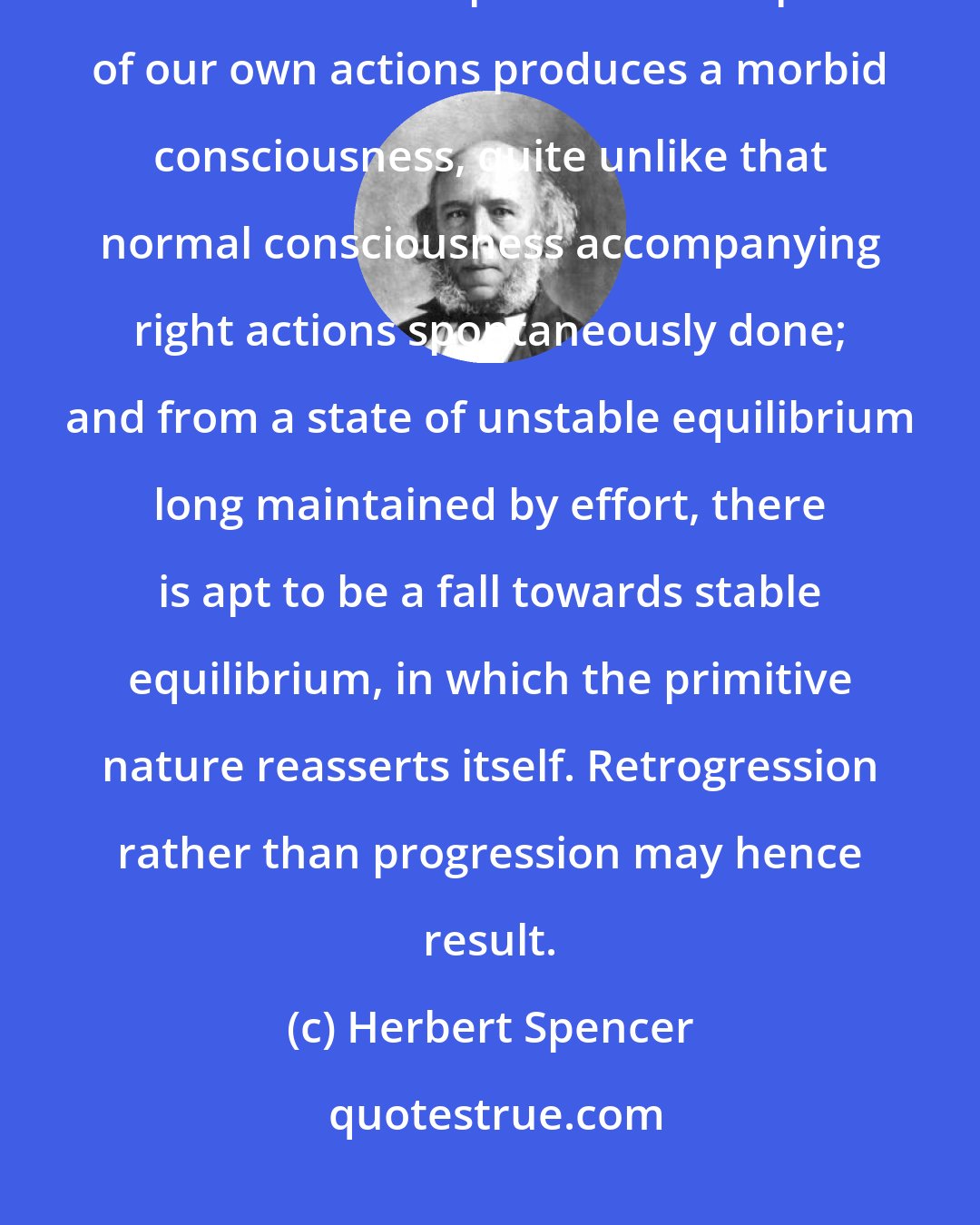 Herbert Spencer: As there must be moderation in other things, so there must be moderation in self-criticism. Perpetual contemplation of our own actions produces a morbid consciousness, quite unlike that normal consciousness accompanying right actions spontaneously done; and from a state of unstable equilibrium long maintained by effort, there is apt to be a fall towards stable equilibrium, in which the primitive nature reasserts itself. Retrogression rather than progression may hence result.