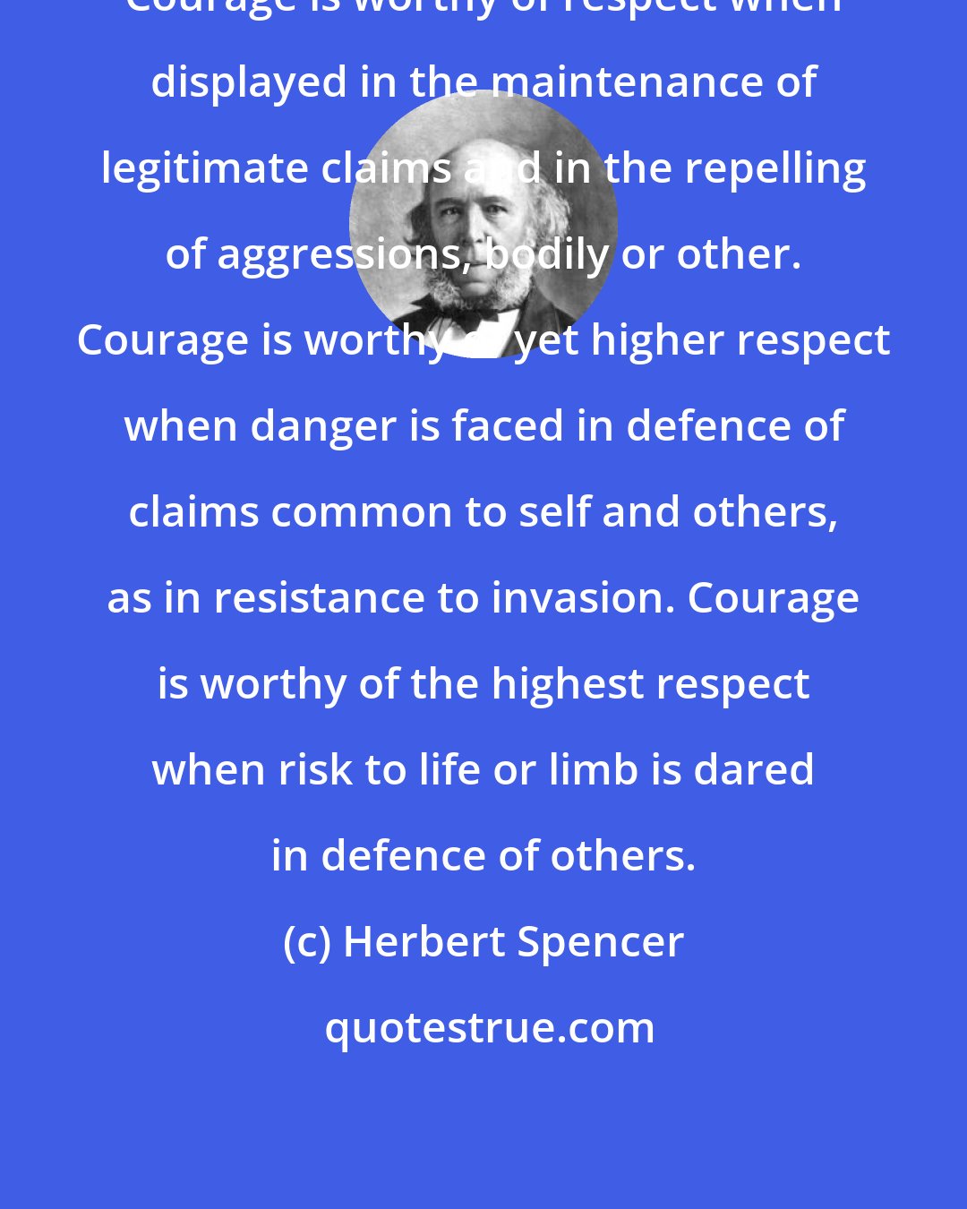 Herbert Spencer: Courage is worthy of respect when displayed in the maintenance of legitimate claims and in the repelling of aggressions, bodily or other. Courage is worthy of yet higher respect when danger is faced in defence of claims common to self and others, as in resistance to invasion. Courage is worthy of the highest respect when risk to life or limb is dared in defence of others.