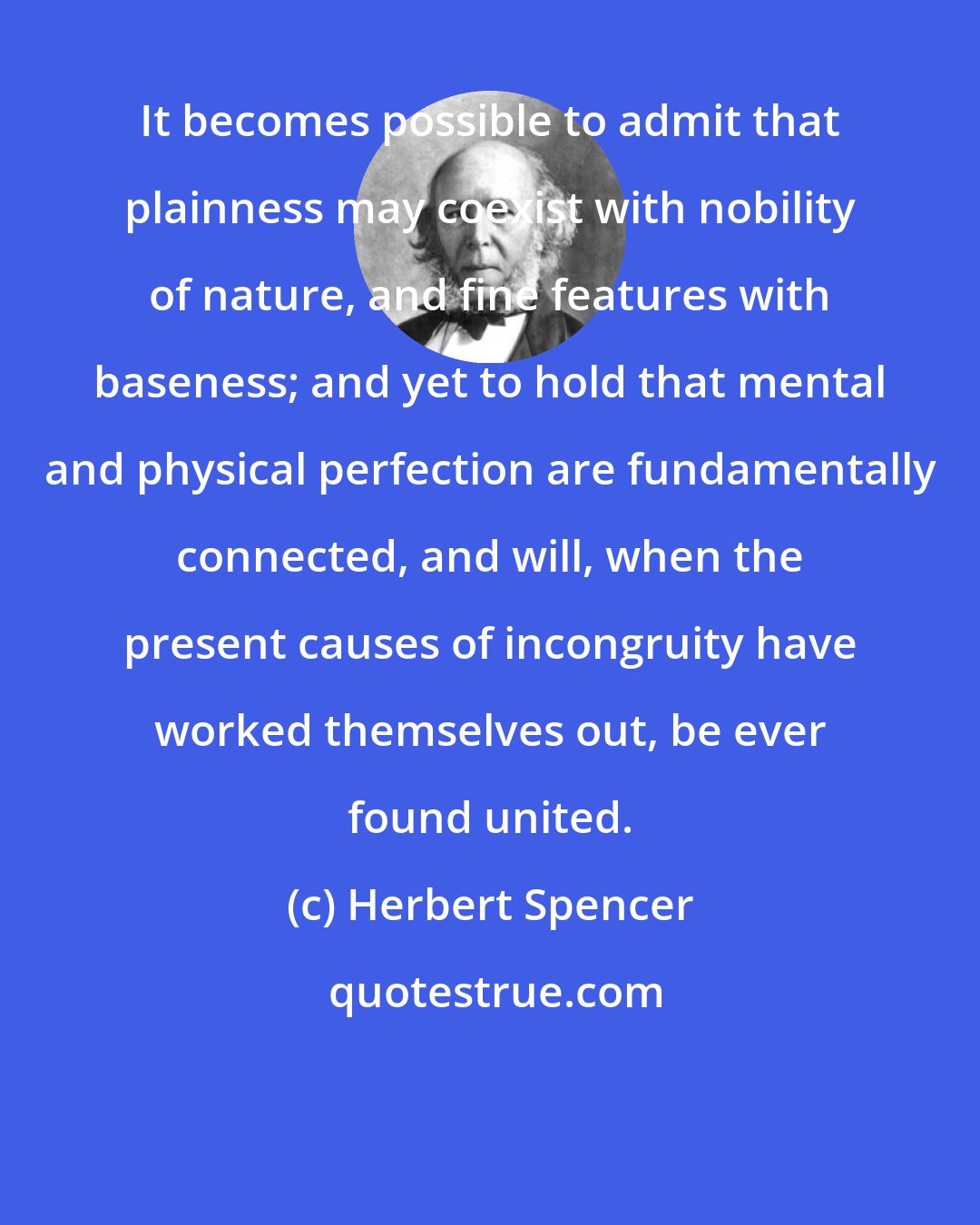 Herbert Spencer: It becomes possible to admit that plainness may coexist with nobility of nature, and fine features with baseness; and yet to hold that mental and physical perfection are fundamentally connected, and will, when the present causes of incongruity have worked themselves out, be ever found united.