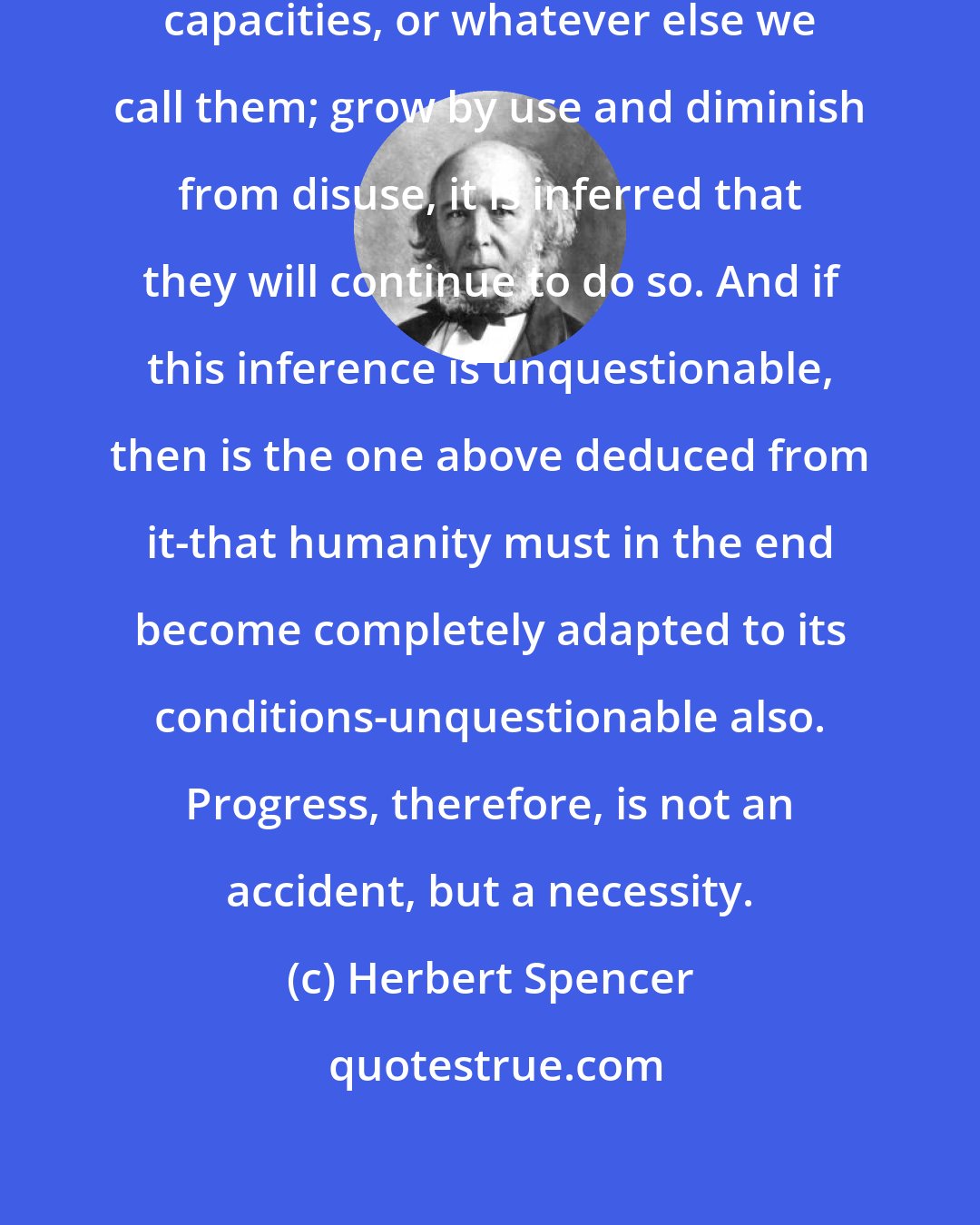 Herbert Spencer: Organs, faculties, powers, capacities, or whatever else we call them; grow by use and diminish from disuse, it is inferred that they will continue to do so. And if this inference is unquestionable, then is the one above deduced from it-that humanity must in the end become completely adapted to its conditions-unquestionable also. Progress, therefore, is not an accident, but a necessity.