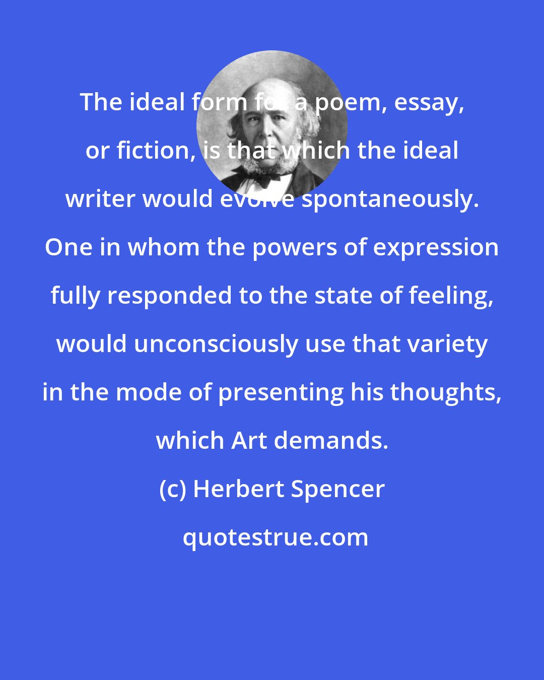 Herbert Spencer: The ideal form for a poem, essay, or fiction, is that which the ideal writer would evolve spontaneously. One in whom the powers of expression fully responded to the state of feeling, would unconsciously use that variety in the mode of presenting his thoughts, which Art demands.
