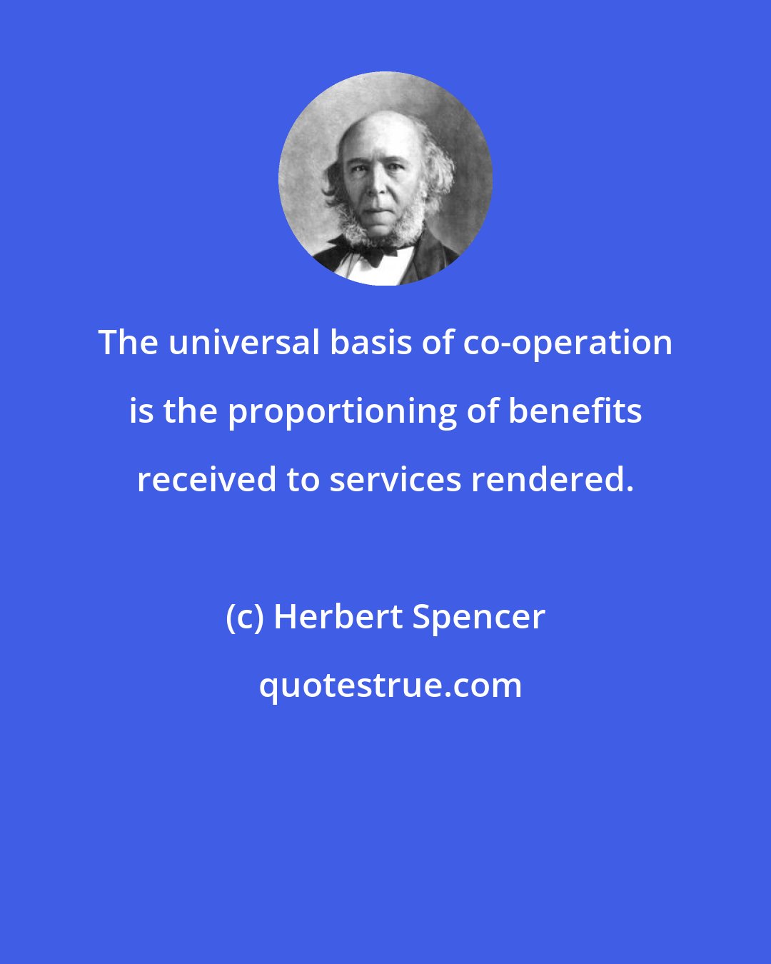 Herbert Spencer: The universal basis of co-operation is the proportioning of benefits received to services rendered.