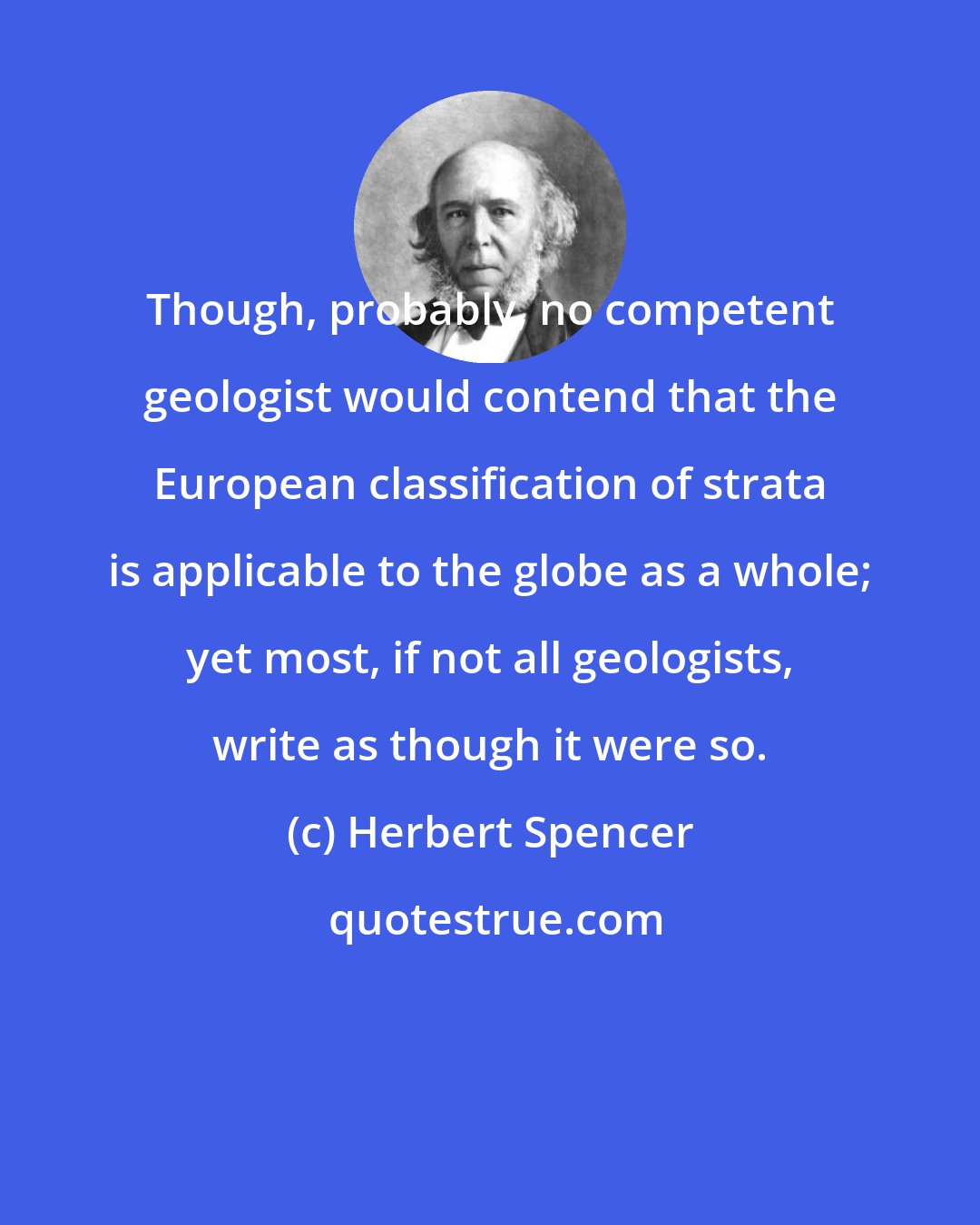 Herbert Spencer: Though, probably, no competent geologist would contend that the European classification of strata is applicable to the globe as a whole; yet most, if not all geologists, write as though it were so.