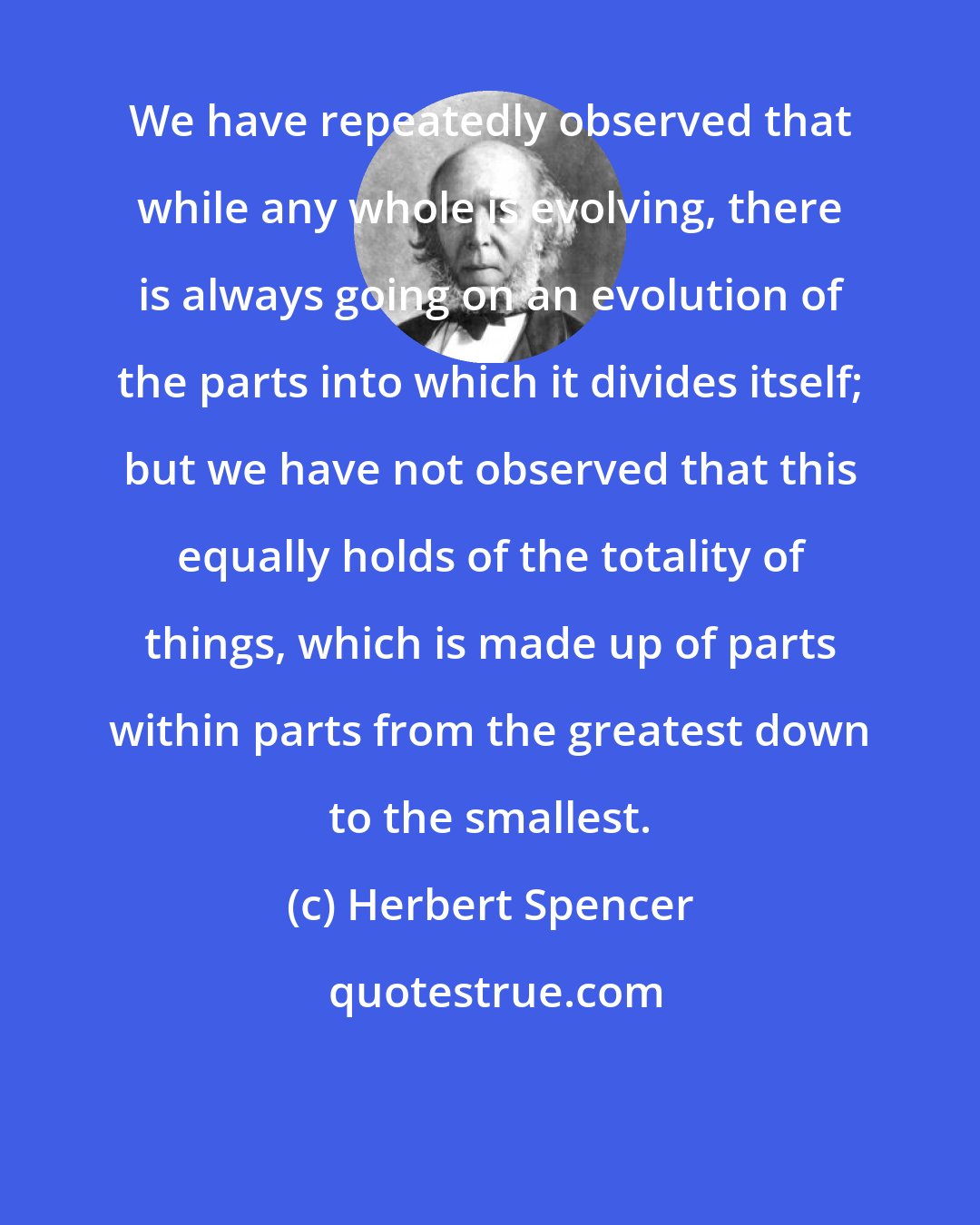 Herbert Spencer: We have repeatedly observed that while any whole is evolving, there is always going on an evolution of the parts into which it divides itself; but we have not observed that this equally holds of the totality of things, which is made up of parts within parts from the greatest down to the smallest.