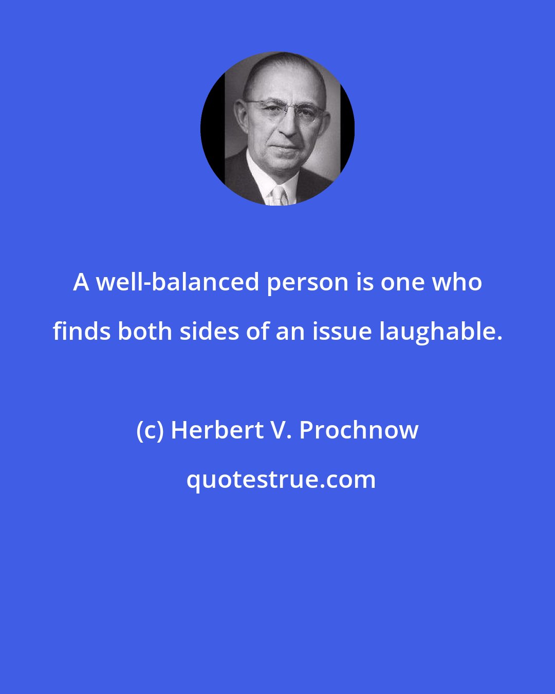 Herbert V. Prochnow: A well-balanced person is one who finds both sides of an issue laughable.