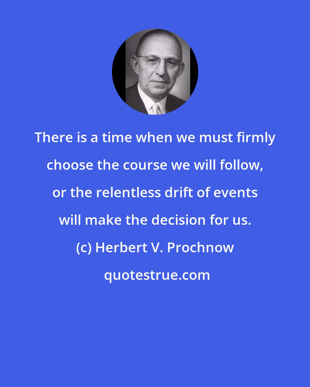 Herbert V. Prochnow: There is a time when we must firmly choose the course we will follow, or the relentless drift of events will make the decision for us.
