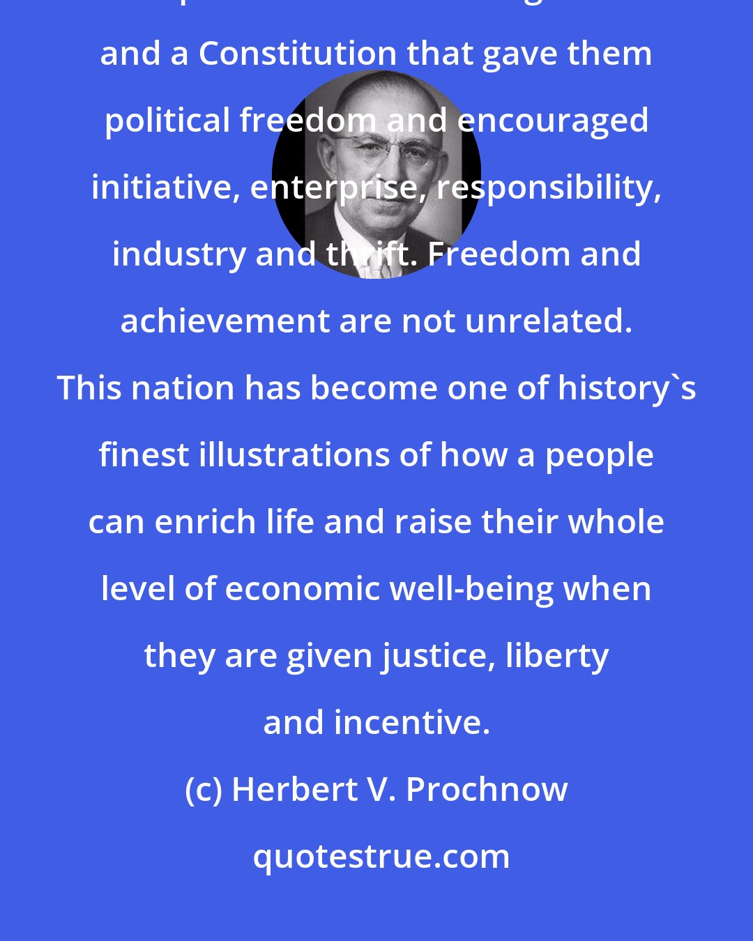 Herbert V. Prochnow: We have come to world leadership because our people have had the opportunity to develop this nation under a government and a Constitution that gave them political freedom and encouraged initiative, enterprise, responsibility, industry and thrift. Freedom and achievement are not unrelated. This nation has become one of history's finest illustrations of how a people can enrich life and raise their whole level of economic well-being when they are given justice, liberty and incentive.