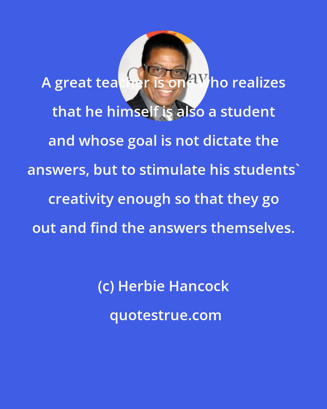 Herbie Hancock: A great teacher is one who realizes that he himself is also a student and whose goal is not dictate the answers, but to stimulate his students' creativity enough so that they go out and find the answers themselves.