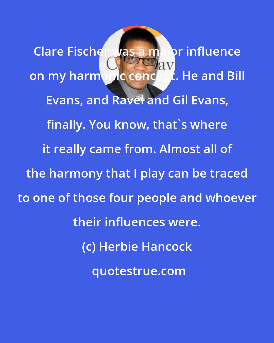 Herbie Hancock: Clare Fischer was a major influence on my harmonic concept. He and Bill Evans, and Ravel and Gil Evans, finally. You know, that's where it really came from. Almost all of the harmony that I play can be traced to one of those four people and whoever their influences were.