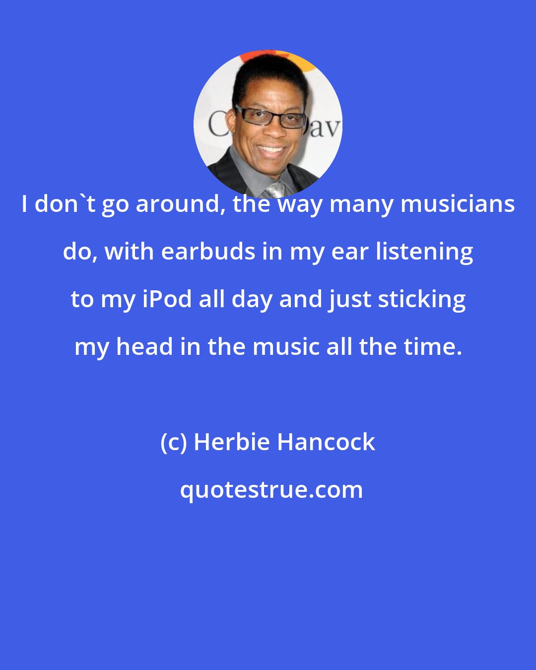 Herbie Hancock: I don't go around, the way many musicians do, with earbuds in my ear listening to my iPod all day and just sticking my head in the music all the time.