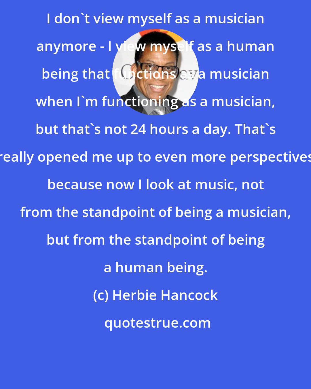 Herbie Hancock: I don't view myself as a musician anymore - I view myself as a human being that functions as a musician when I'm functioning as a musician, but that's not 24 hours a day. That's really opened me up to even more perspectives because now I look at music, not from the standpoint of being a musician, but from the standpoint of being a human being.