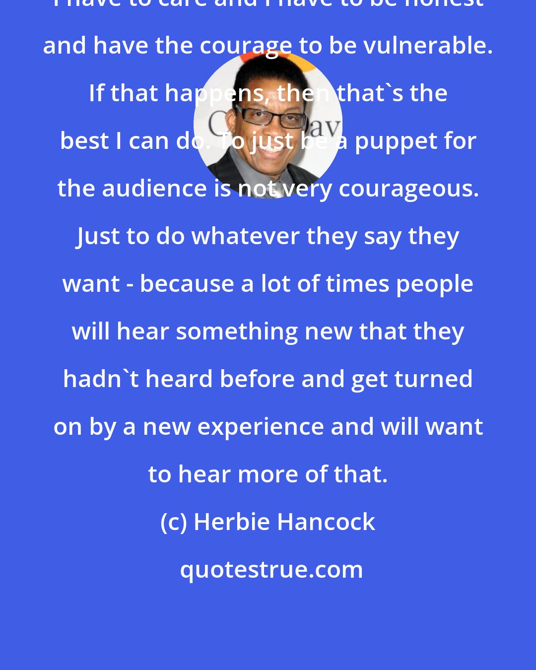 Herbie Hancock: I have to care and I have to be honest and have the courage to be vulnerable. If that happens, then that's the best I can do. To just be a puppet for the audience is not very courageous. Just to do whatever they say they want - because a lot of times people will hear something new that they hadn't heard before and get turned on by a new experience and will want to hear more of that.