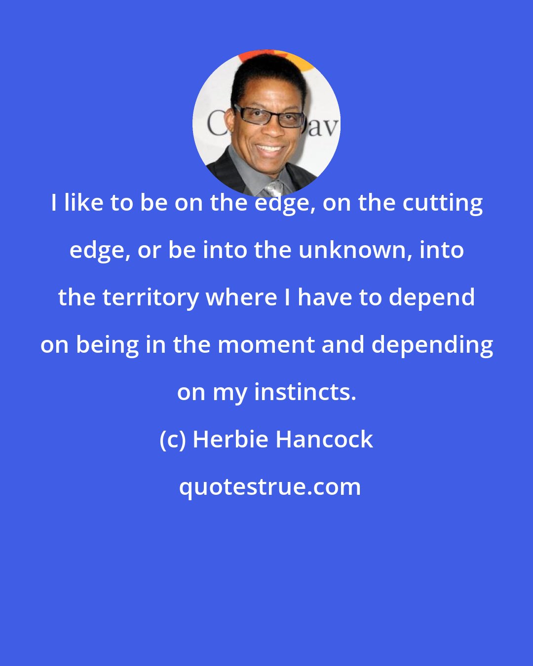 Herbie Hancock: I like to be on the edge, on the cutting edge, or be into the unknown, into the territory where I have to depend on being in the moment and depending on my instincts.