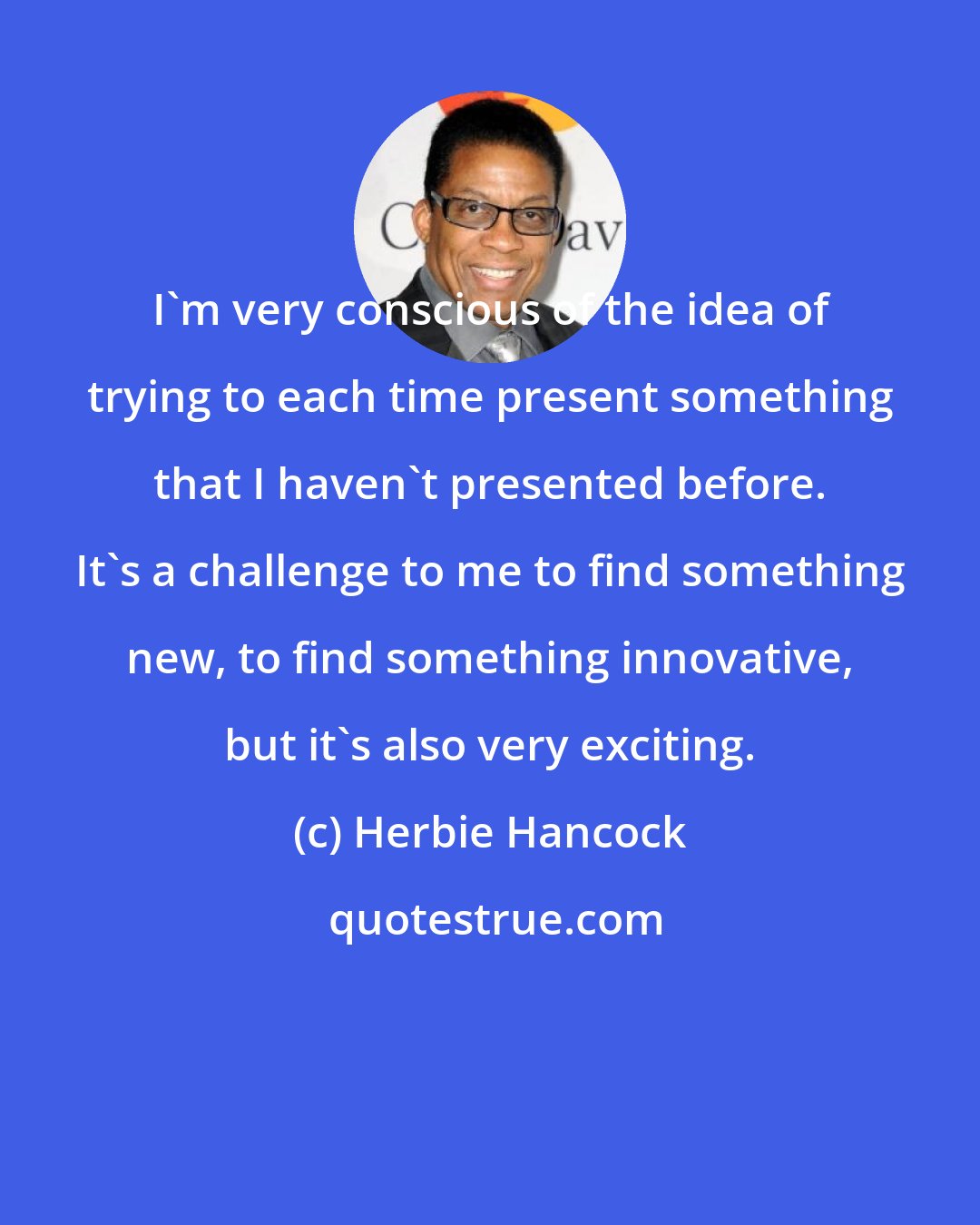 Herbie Hancock: I'm very conscious of the idea of trying to each time present something that I haven't presented before. It's a challenge to me to find something new, to find something innovative, but it's also very exciting.