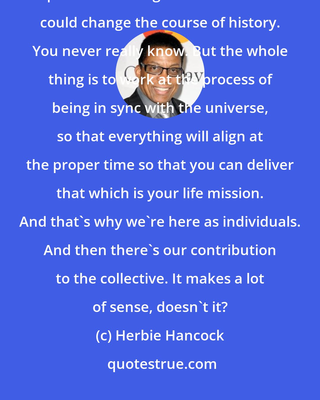 Herbie Hancock: It might be something as simple as saying the right word to the right person at the right time-and that could change the course of history. You never really know. But the whole thing is to work at the process of being in sync with the universe, so that everything will align at the proper time so that you can deliver that which is your life mission. And that's why we're here as individuals. And then there's our contribution to the collective. It makes a lot of sense, doesn't it?