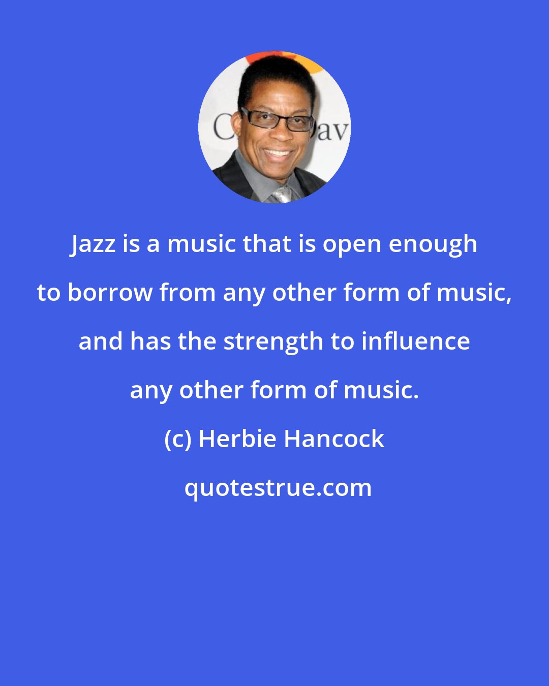 Herbie Hancock: Jazz is a music that is open enough to borrow from any other form of music, and has the strength to influence any other form of music.