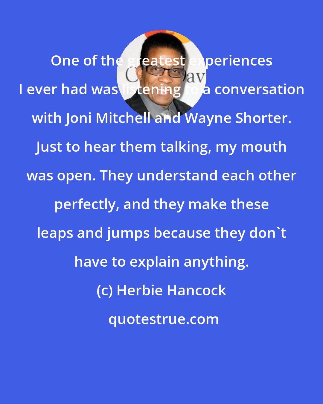 Herbie Hancock: One of the greatest experiences I ever had was listening to a conversation with Joni Mitchell and Wayne Shorter. Just to hear them talking, my mouth was open. They understand each other perfectly, and they make these leaps and jumps because they don't have to explain anything.