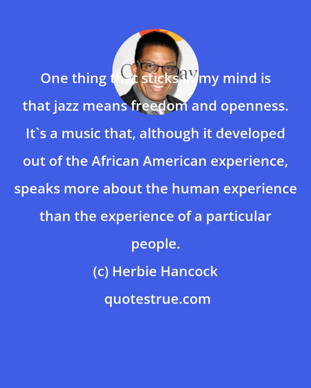 Herbie Hancock: One thing that sticks in my mind is that jazz means freedom and openness. It's a music that, although it developed out of the African American experience, speaks more about the human experience than the experience of a particular people.