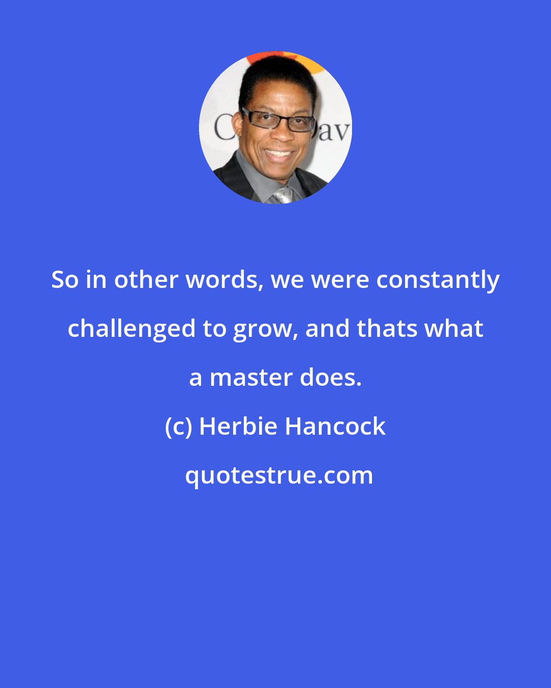 Herbie Hancock: So in other words, we were constantly challenged to grow, and thats what a master does.