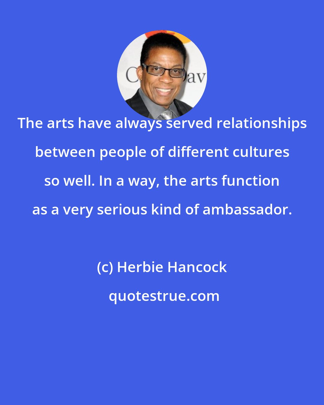 Herbie Hancock: The arts have always served relationships between people of different cultures so well. In a way, the arts function as a very serious kind of ambassador.