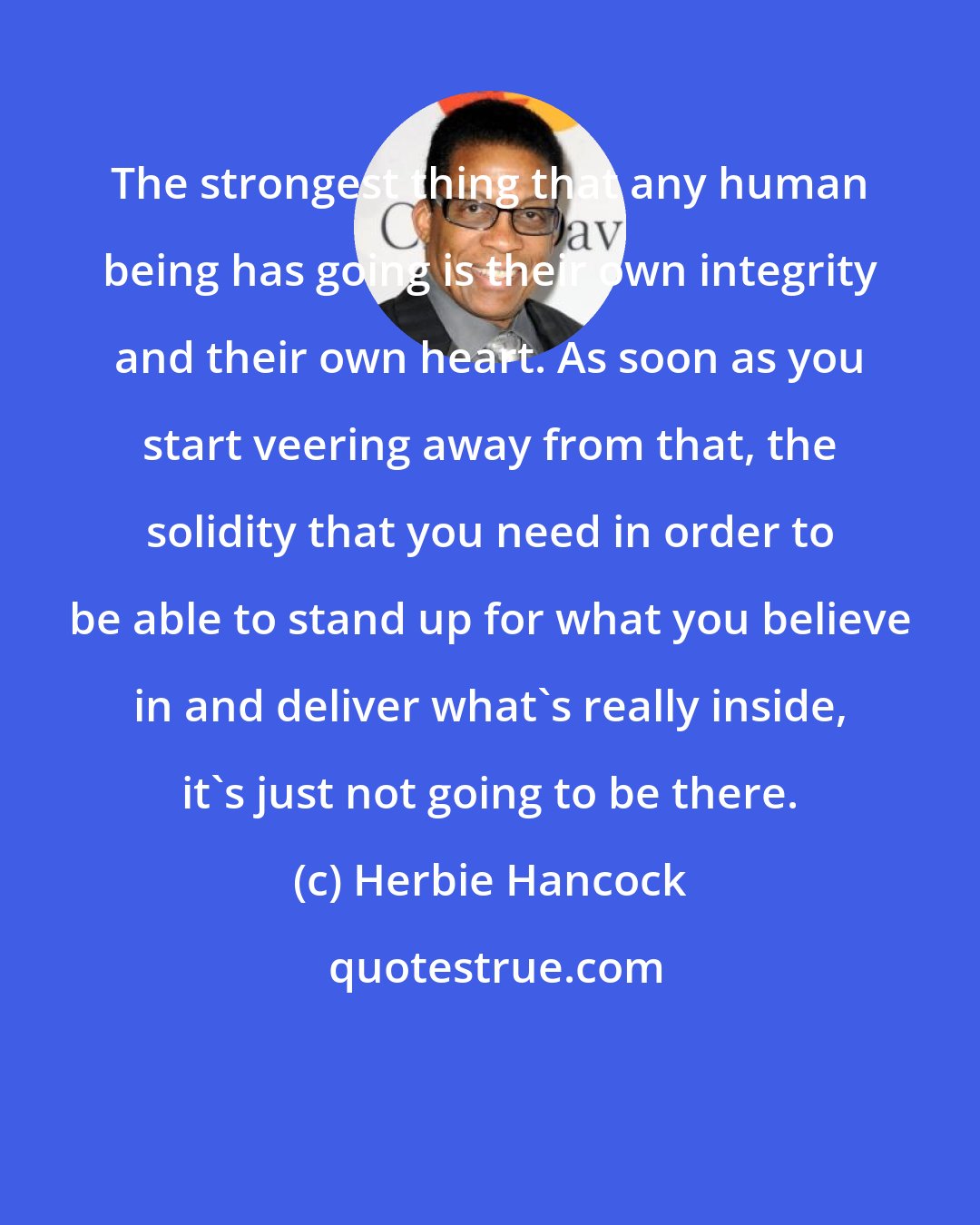 Herbie Hancock: The strongest thing that any human being has going is their own integrity and their own heart. As soon as you start veering away from that, the solidity that you need in order to be able to stand up for what you believe in and deliver what's really inside, it's just not going to be there.