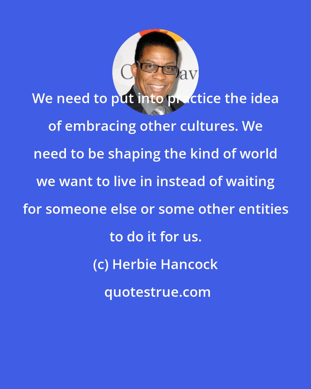 Herbie Hancock: We need to put into practice the idea of embracing other cultures. We need to be shaping the kind of world we want to live in instead of waiting for someone else or some other entities to do it for us.