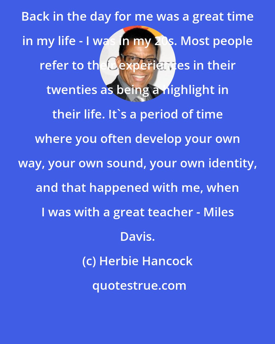 Herbie Hancock: Back in the day for me was a great time in my life - I was in my 20s. Most people refer to their experiences in their twenties as being a highlight in their life. It's a period of time where you often develop your own way, your own sound, your own identity, and that happened with me, when I was with a great teacher - Miles Davis.