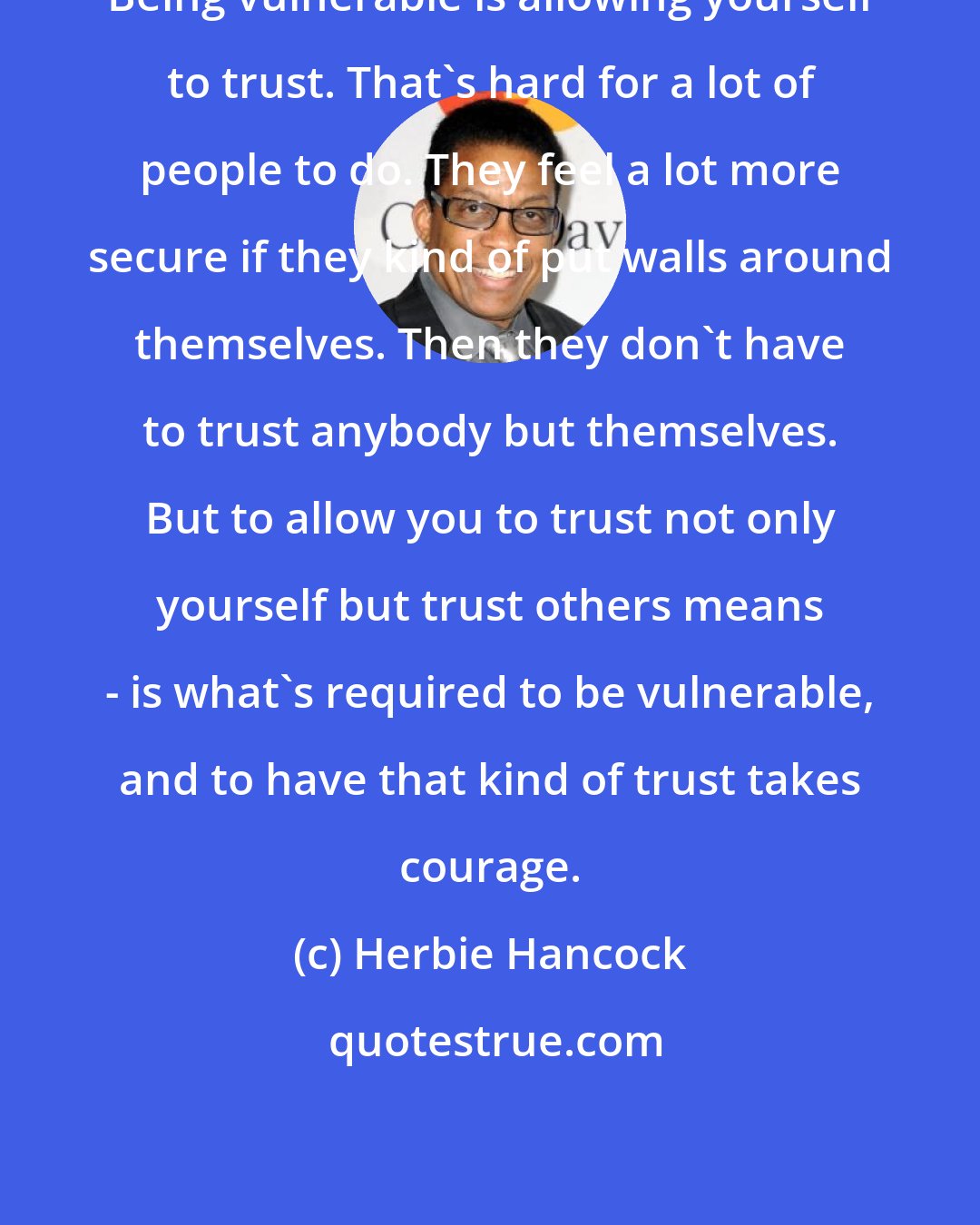 Herbie Hancock: Being vulnerable is allowing yourself to trust. That's hard for a lot of people to do. They feel a lot more secure if they kind of put walls around themselves. Then they don't have to trust anybody but themselves. But to allow you to trust not only yourself but trust others means - is what's required to be vulnerable, and to have that kind of trust takes courage.