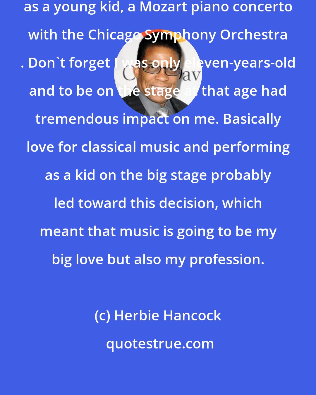 Herbie Hancock: Fact is that I played piano and performed, as a young kid, a Mozart piano concerto with the Chicago Symphony Orchestra . Don't forget I was only eleven-years-old and to be on the stage at that age had tremendous impact on me. Basically love for classical music and performing as a kid on the big stage probably led toward this decision, which meant that music is going to be my big love but also my profession.