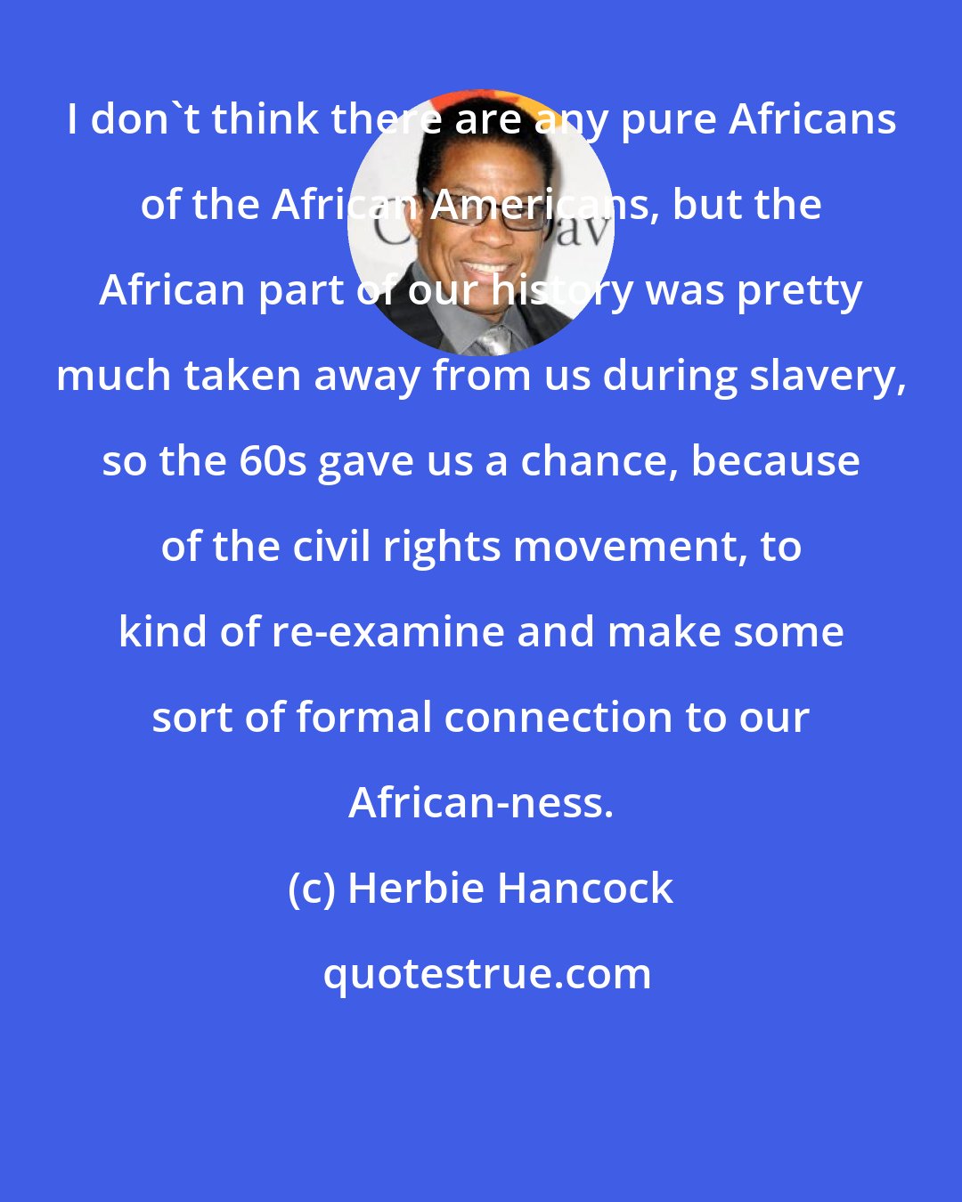 Herbie Hancock: I don't think there are any pure Africans of the African Americans, but the African part of our history was pretty much taken away from us during slavery, so the 60s gave us a chance, because of the civil rights movement, to kind of re-examine and make some sort of formal connection to our African-ness.