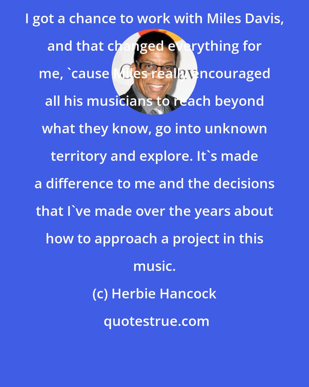 Herbie Hancock: I got a chance to work with Miles Davis, and that changed everything for me, 'cause Miles really encouraged all his musicians to reach beyond what they know, go into unknown territory and explore. It's made a difference to me and the decisions that I've made over the years about how to approach a project in this music.