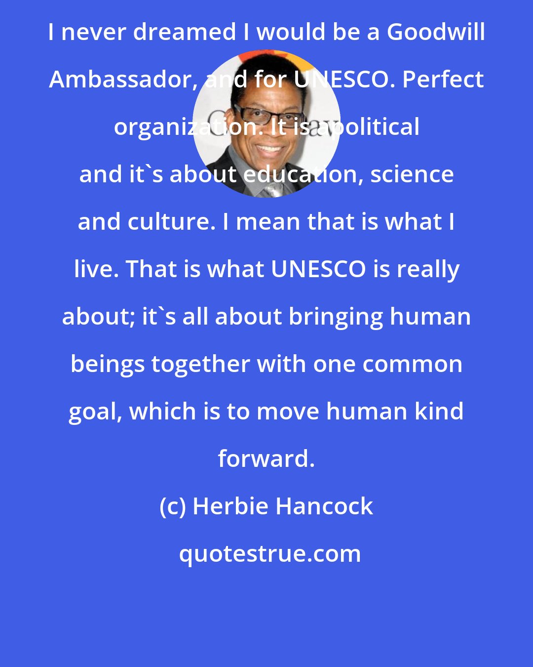 Herbie Hancock: I never dreamed I would be a Goodwill Ambassador, and for UNESCO. Perfect organization. It is apolitical and it's about education, science and culture. I mean that is what I live. That is what UNESCO is really about; it's all about bringing human beings together with one common goal, which is to move human kind forward.