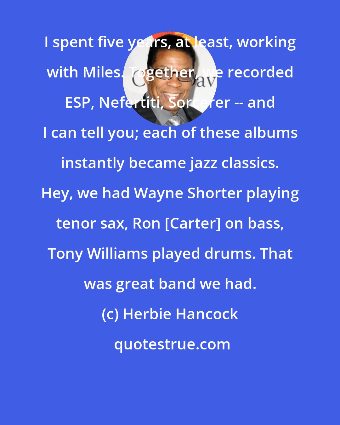 Herbie Hancock: I spent five years, at least, working with Miles. Together, we recorded ESP, Nefertiti, Sorcerer -- and I can tell you; each of these albums instantly became jazz classics. Hey, we had Wayne Shorter playing tenor sax, Ron [Carter] on bass, Tony Williams played drums. That was great band we had.