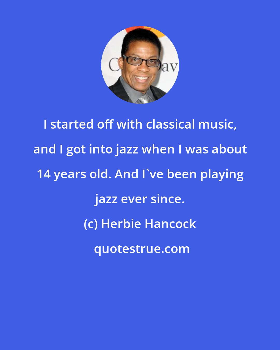 Herbie Hancock: I started off with classical music, and I got into jazz when I was about 14 years old. And I've been playing jazz ever since.