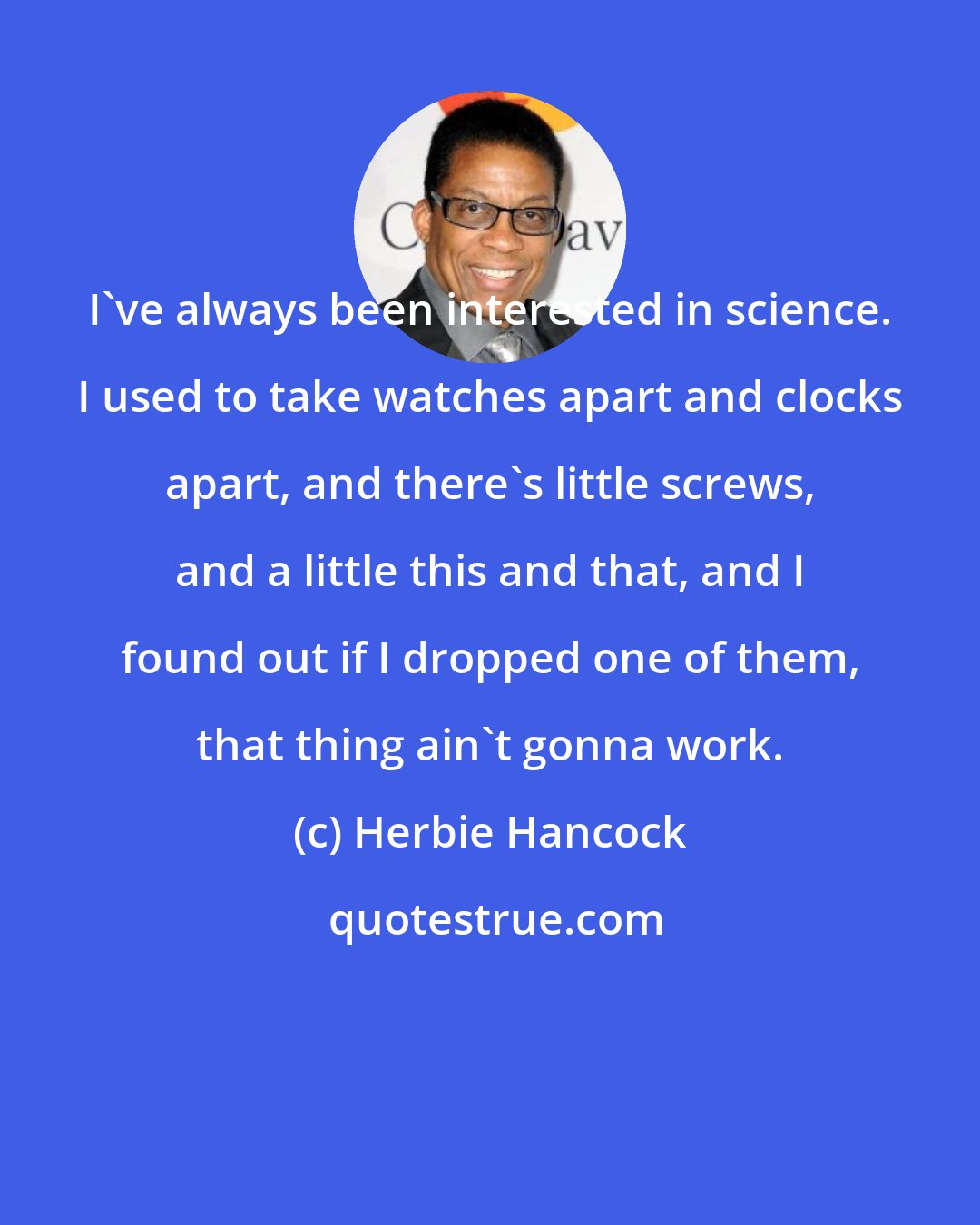 Herbie Hancock: I've always been interested in science. I used to take watches apart and clocks apart, and there's little screws, and a little this and that, and I found out if I dropped one of them, that thing ain't gonna work.