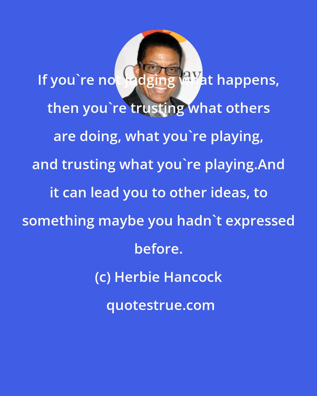 Herbie Hancock: If you're not judging what happens, then you're trusting what others are doing, what you're playing, and trusting what you're playing.And it can lead you to other ideas, to something maybe you hadn't expressed before.