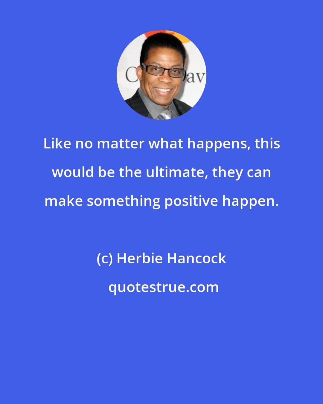 Herbie Hancock: Like no matter what happens, this would be the ultimate, they can make something positive happen.