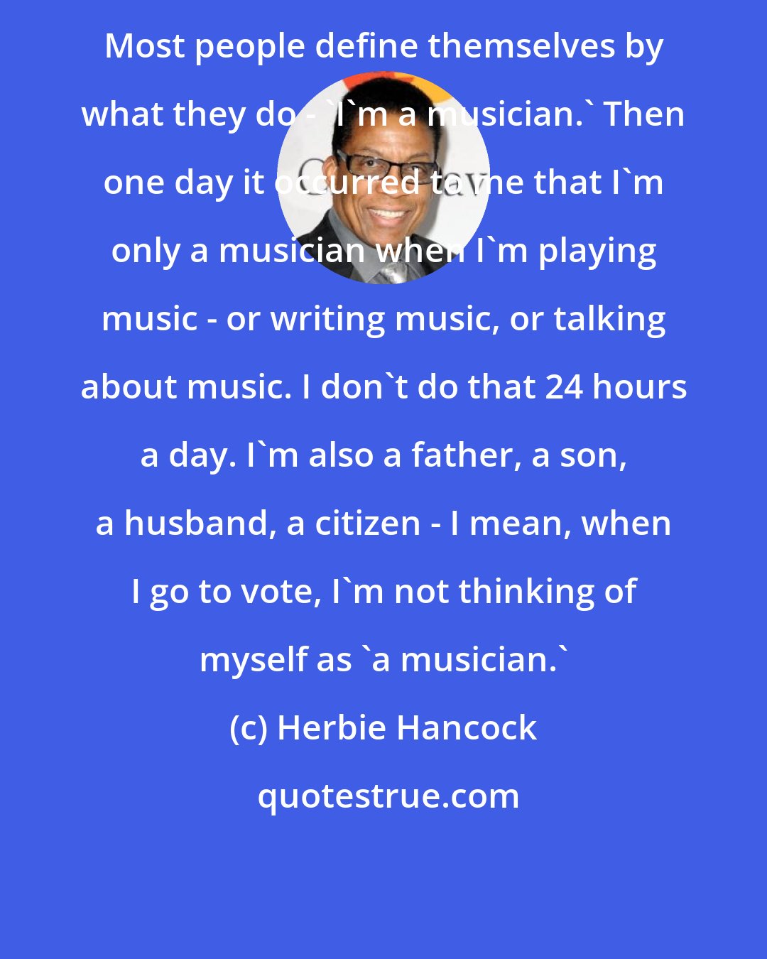 Herbie Hancock: Most people define themselves by what they do - 'I'm a musician.' Then one day it occurred to me that I'm only a musician when I'm playing music - or writing music, or talking about music. I don't do that 24 hours a day. I'm also a father, a son, a husband, a citizen - I mean, when I go to vote, I'm not thinking of myself as 'a musician.'