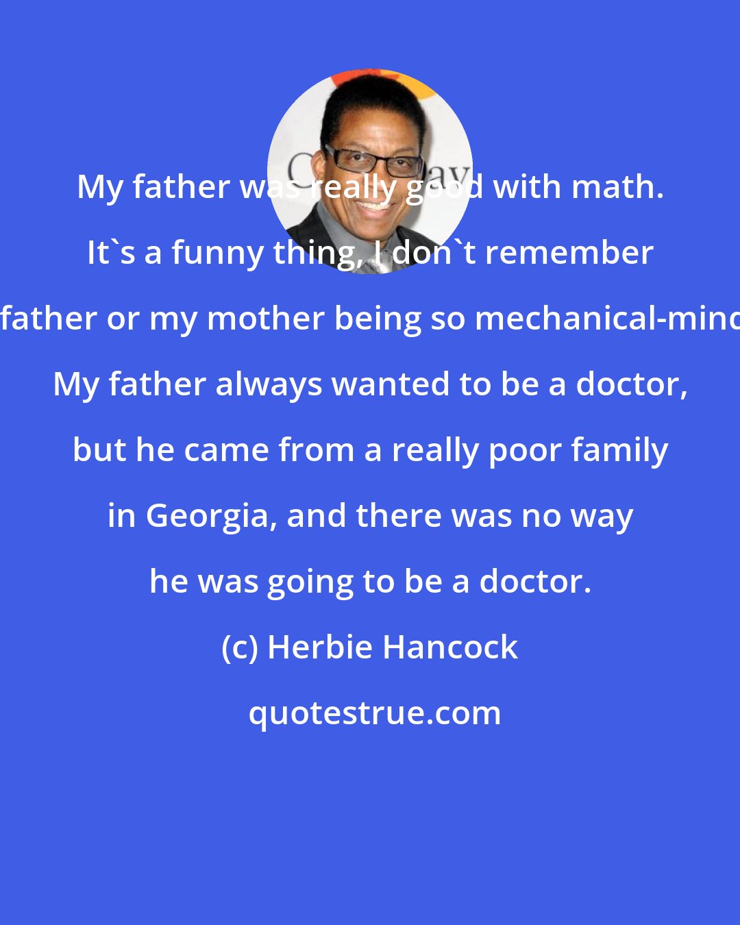 Herbie Hancock: My father was really good with math. It's a funny thing, I don't remember my father or my mother being so mechanical-minded. My father always wanted to be a doctor, but he came from a really poor family in Georgia, and there was no way he was going to be a doctor.