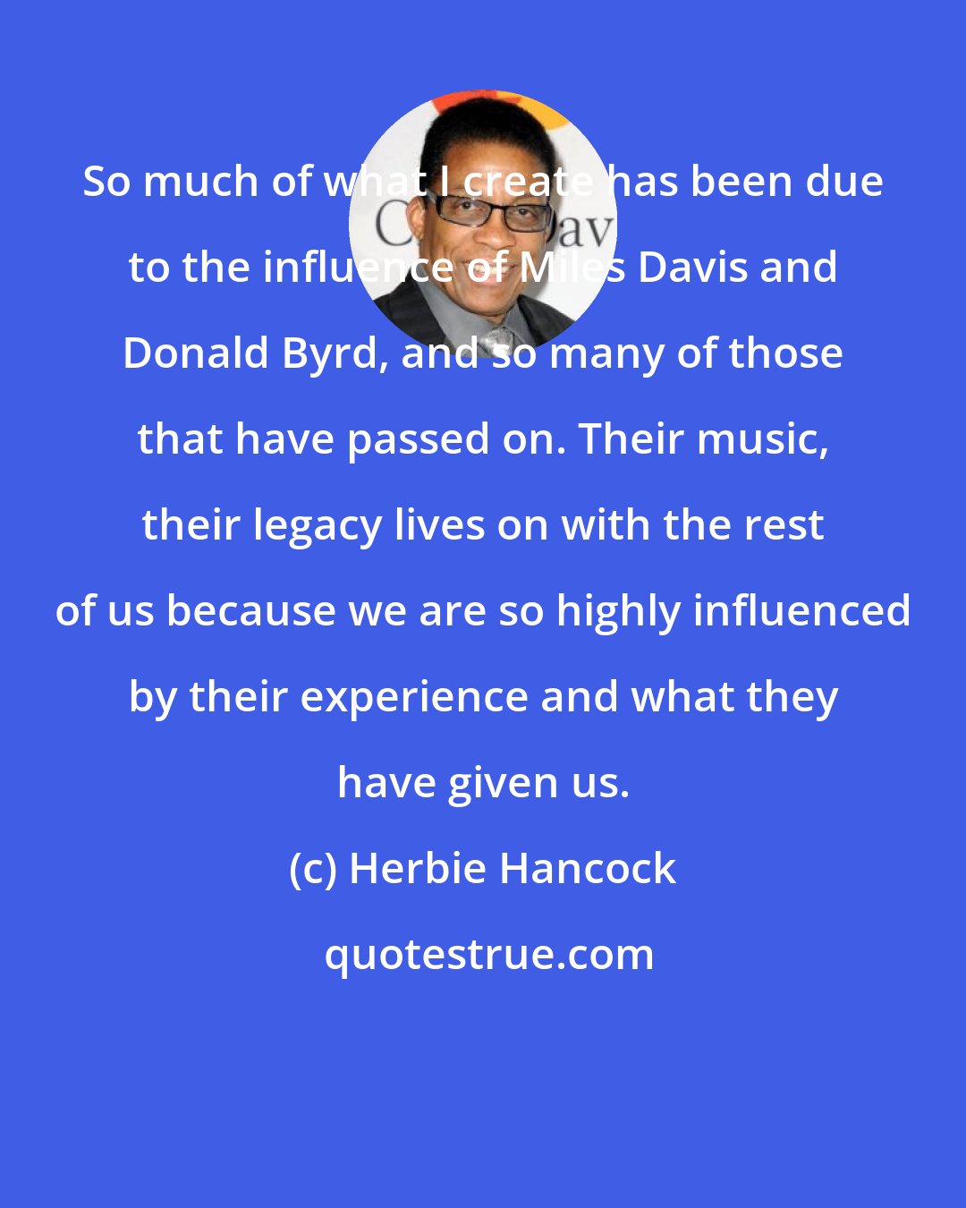 Herbie Hancock: So much of what I create has been due to the influence of Miles Davis and Donald Byrd, and so many of those that have passed on. Their music, their legacy lives on with the rest of us because we are so highly influenced by their experience and what they have given us.