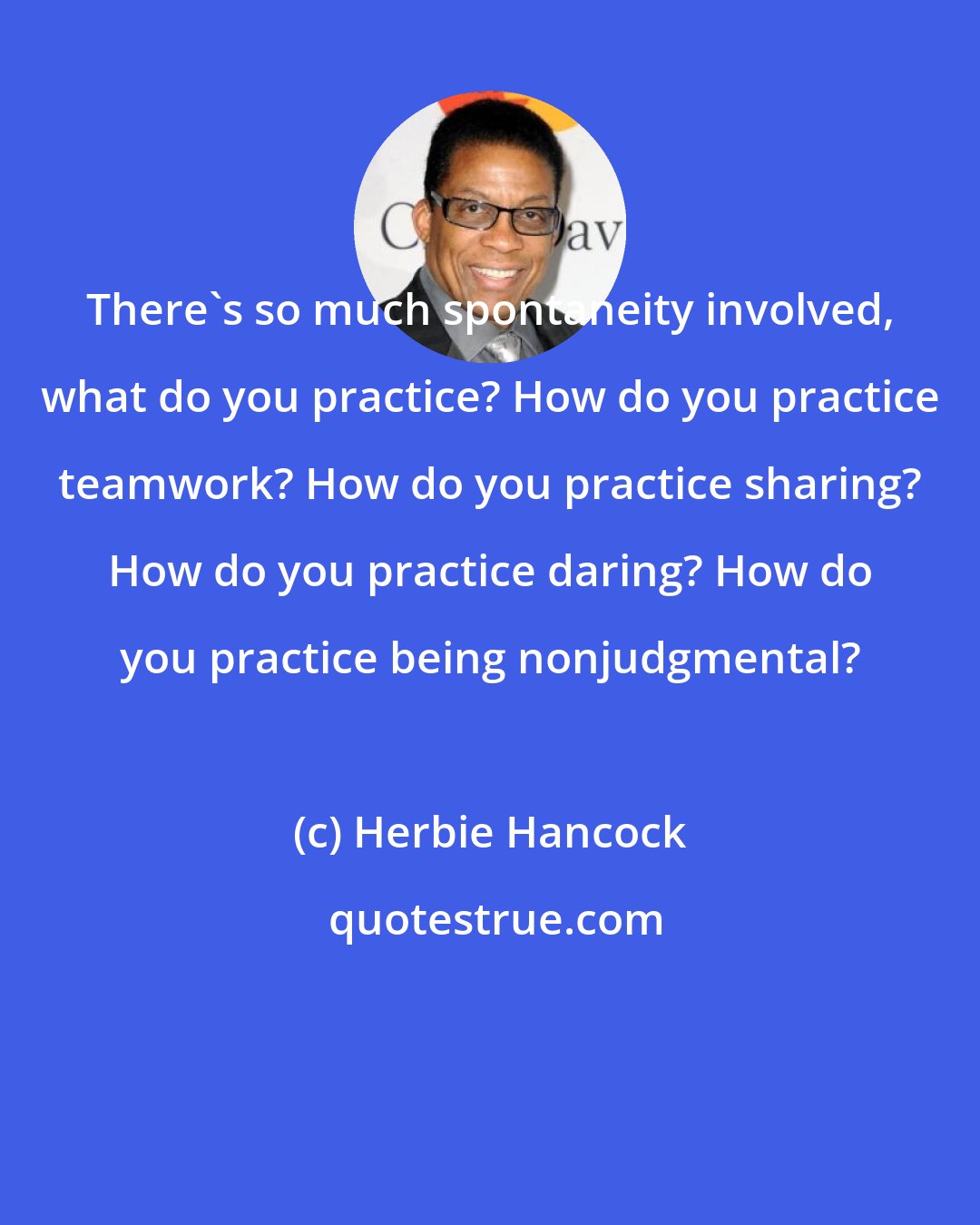 Herbie Hancock: There's so much spontaneity involved, what do you practice? How do you practice teamwork? How do you practice sharing? How do you practice daring? How do you practice being nonjudgmental?