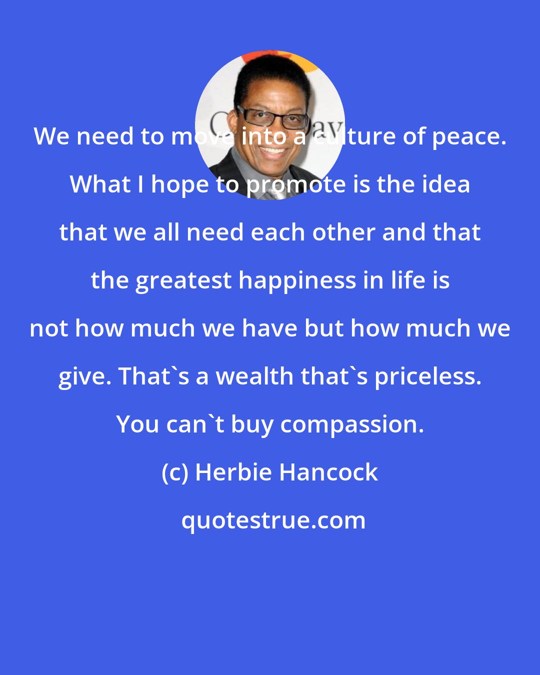 Herbie Hancock: We need to move into a culture of peace. What I hope to promote is the idea that we all need each other and that the greatest happiness in life is not how much we have but how much we give. That's a wealth that's priceless. You can't buy compassion.